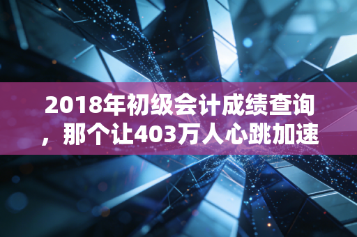 2018年初级会计成绩查询,那个让403万人心跳加速的夏天,究竟改变了什么?