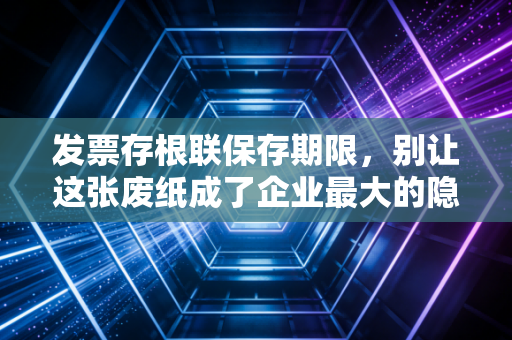 发票存根联保存期限,别让这张废纸成了企业最大的隐形地雷