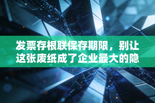 发票存根联保存期限,别让这张废纸成了企业最大的隐形地雷