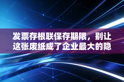 发票存根联保存期限，别让这张废纸成了企业最大的隐形地雷