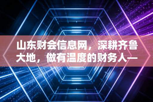 山东财会信息网，深耕齐鲁大地，做有温度的财务人——一名注会老兵的行业观察与感悟