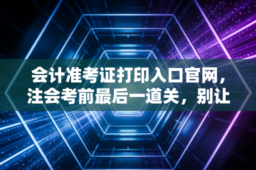 会计准考证打印入口官网，注会考前最后一道关，别让低级错误毁了你的努力