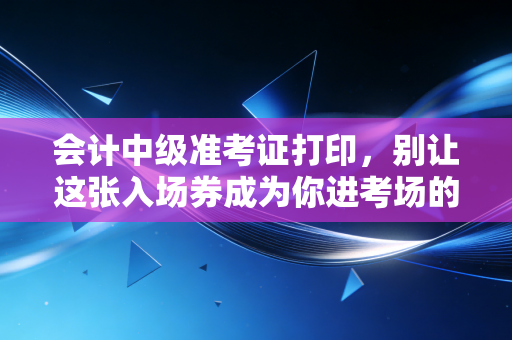 会计中级准考证打印，别让这张入场券成为你进考场的最后一道坎