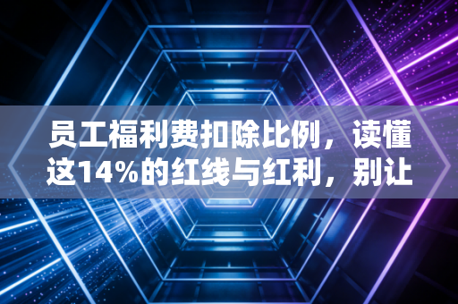 员工福利费扣除比例，读懂这14%的红线与红利，别让好意变成税务风险