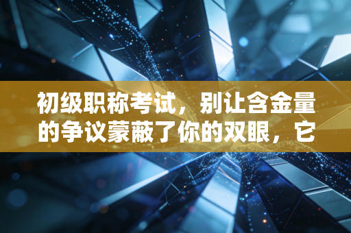 初级职称考试，别让含金量的争议蒙蔽了你的双眼，它到底值不值得考？