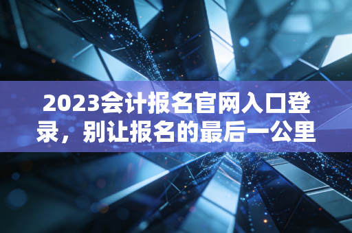 2023会计报名官网入口登录,别让报名的最后一公里成为你拿证的拦路虎