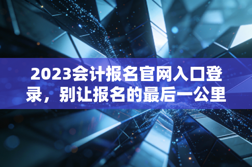 2023会计报名官网入口登录,别让报名的最后一公里成为你拿证的拦路虎