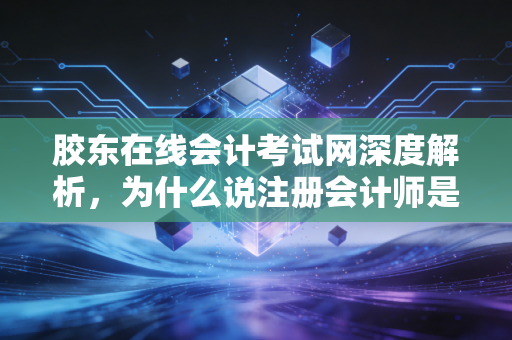 胶东在线会计考试网深度解析，为什么说注册会计师是财务人的终极成人礼？