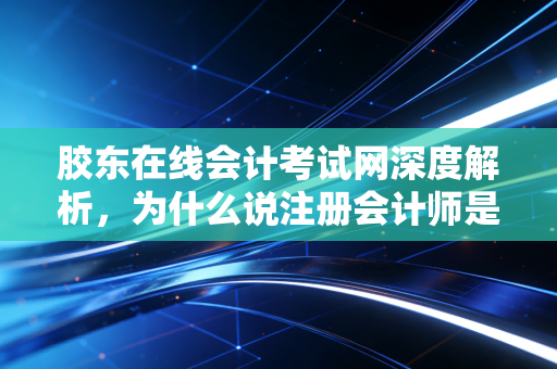 胶东在线会计考试网深度解析，为什么说注册会计师是财务人的终极成人礼？