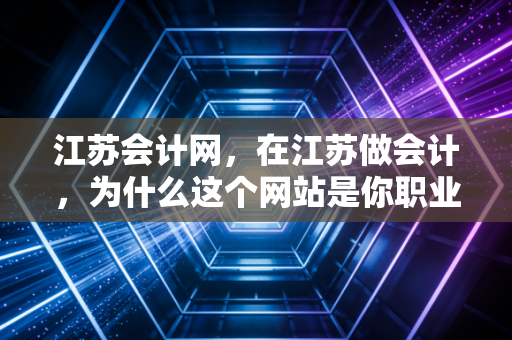 江苏会计网，在江苏做会计，为什么这个网站是你职业生涯中不可或缺的老伙计？