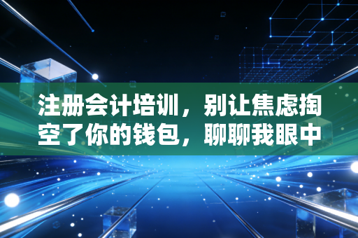 注册会计培训,别让焦虑掏空了你的钱包,聊聊我眼中的备考真相