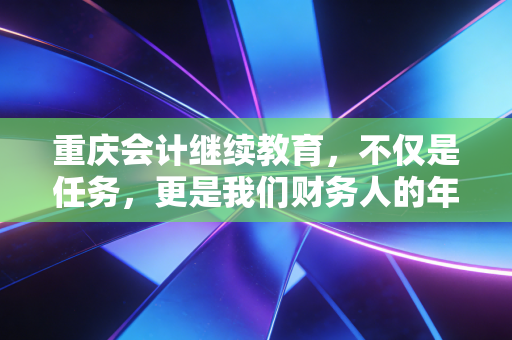 重庆会计继续教育，不仅是任务，更是我们财务人的年度体检与充电站
