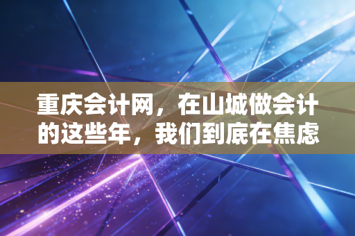 重庆会计网，在山城做会计的这些年，我们到底在焦虑什么？——从考证到转型的深度思考
