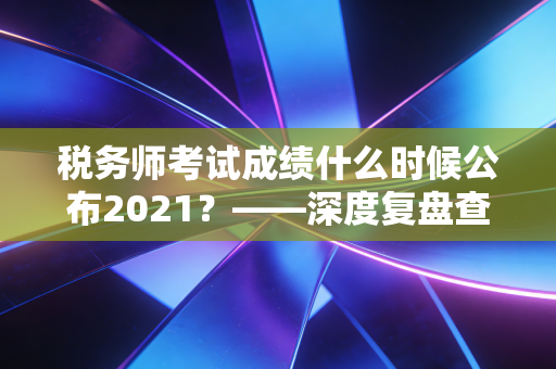 税务师考试成绩什么时候公布2021？——深度复盘查分焦虑与税务师的职业含金量