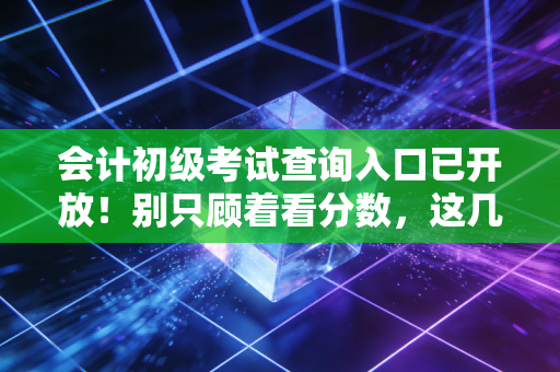 会计初级考试查询入口已开放!别只顾着看分数,这几件事比成绩更重要