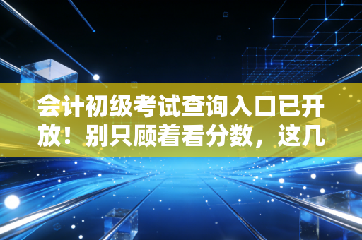 会计初级考试查询入口已开放！别只顾着看分数，这几件事比成绩更重要