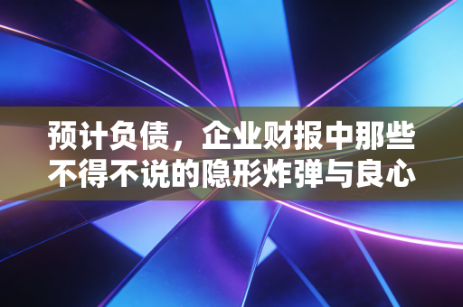 预计负债,企业财报中那些不得不说的隐形炸弹与良心账
