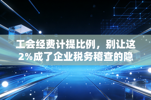 工会经费计提比例,别让这2%成了企业税务稽查的隐形地雷