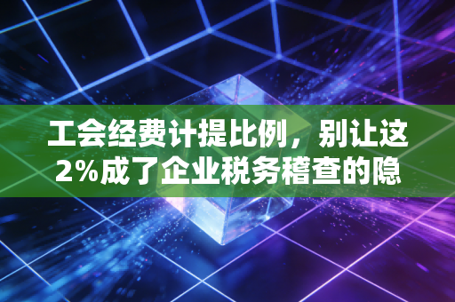 工会经费计提比例,别让这2%成了企业税务稽查的隐形地雷