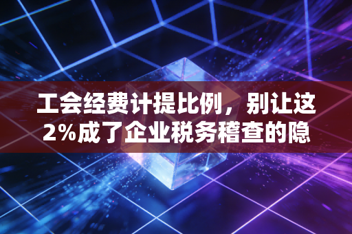 工会经费计提比例，别让这2%成了企业税务稽查的隐形地雷