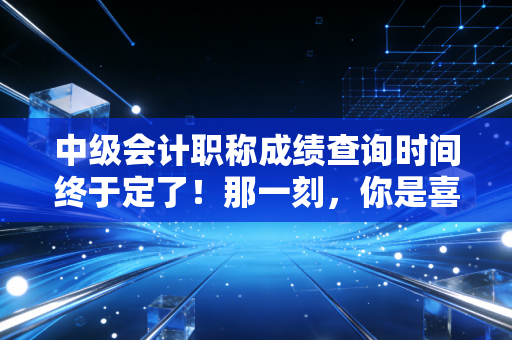 中级会计职称成绩查询时间终于定了！那一刻，你是喜极而泣还是黯然神伤？