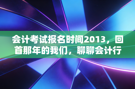 会计考试报名时间2013,回首那年的我们,聊聊会计行业的十年变迁