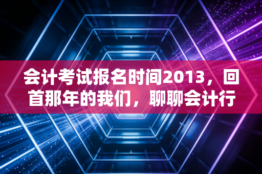 会计考试报名时间2013，回首那年的我们，聊聊会计行业的十年变迁