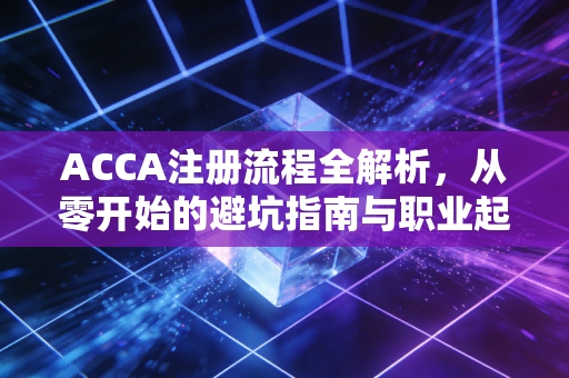 ACCA注册流程全解析,从零开始的避坑指南与职业起跑线