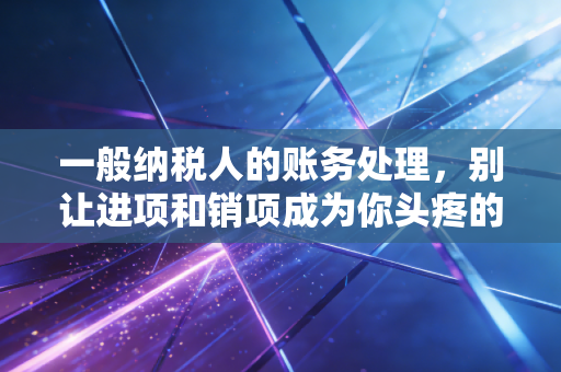 一般纳税人的账务处理，别让进项和销项成为你头疼的噩梦——一位老会计的实操心法