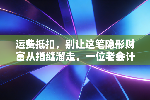 运费抵扣,别让这笔隐形财富从指缝溜走,一位老会计的肺腑之言