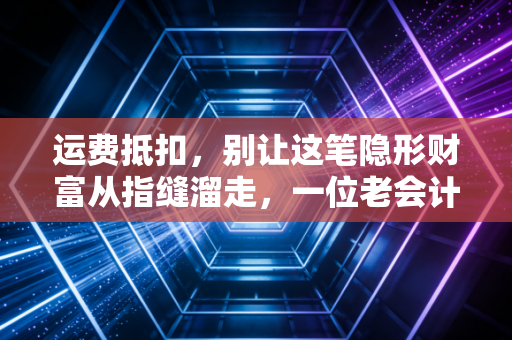 运费抵扣，别让这笔隐形财富从指缝溜走，一位老会计的肺腑之言