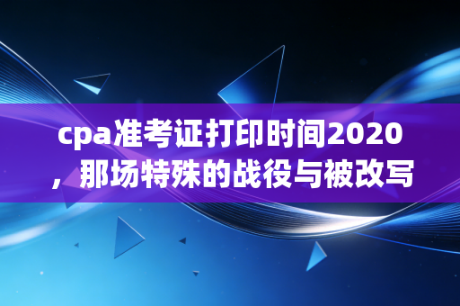 cpa准考证打印时间2020,那场特殊的战役与被改写的命运