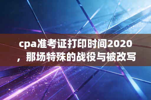 cpa准考证打印时间2020,那场特殊的战役与被改写的命运