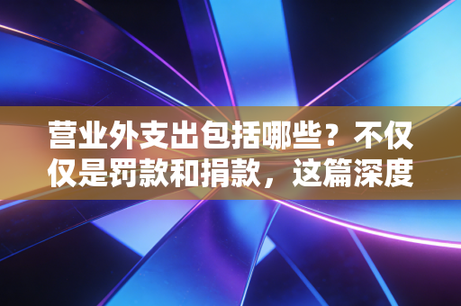 营业外支出包括哪些?不仅仅是罚款和捐款,这篇深度好文帮你避开税务深坑
