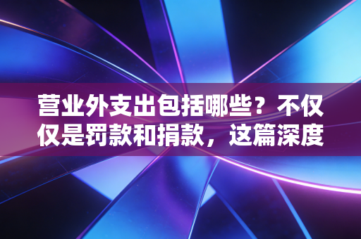 营业外支出包括哪些？不仅仅是罚款和捐款，这篇深度好文帮你避开税务深坑