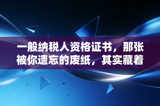 一般纳税人资格证书，那张被你遗忘的废纸，其实藏着企业的生死线