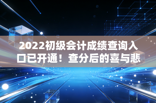 2022初级会计成绩查询入口已开通!查分后的喜与悲,以及作为过来人的真心话