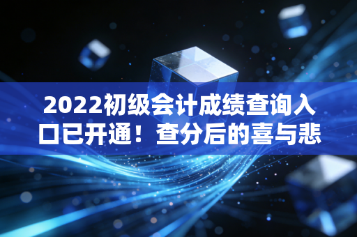 2022初级会计成绩查询入口已开通！查分后的喜与悲，以及作为过来人的真心话