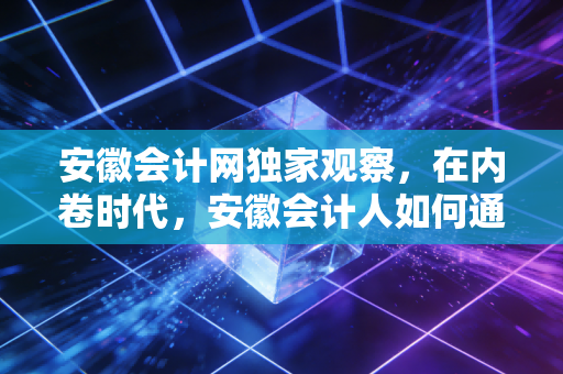 安徽会计网独家观察，在内卷时代，安徽会计人如何通过CPA实现职场突围