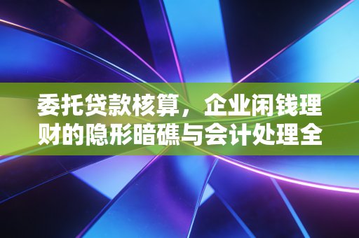 委托贷款核算，企业闲钱理财的隐形暗礁与会计处理全解析