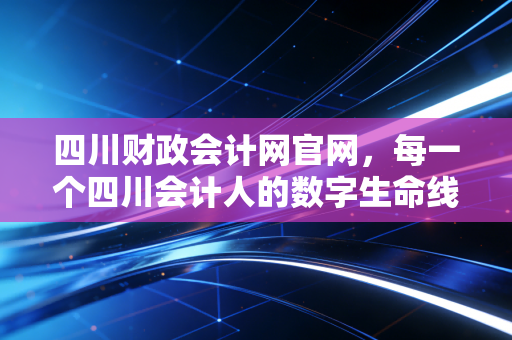 四川财政会计网官网,每一个四川会计人的数字生命线与职业灯塔