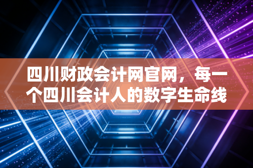 四川财政会计网官网，每一个四川会计人的数字生命线与职业灯塔