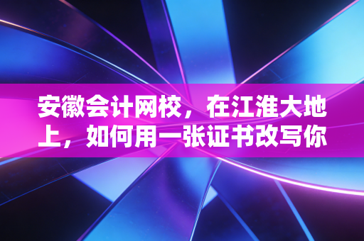 安徽会计网校,在江淮大地上,如何用一张证书改写你的职业命运?