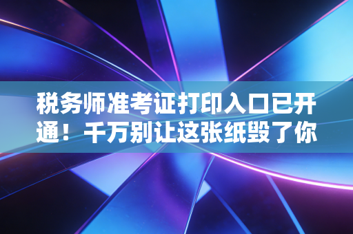 税务师准考证打印入口已开通！千万别让这张纸毁了你的五年努力