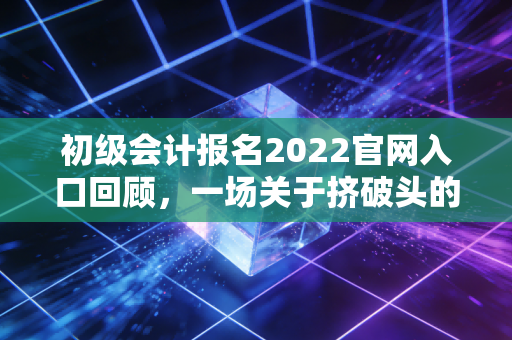 初级会计报名2022官网入口回顾，一场关于挤破头的记忆与会计人的职业思考