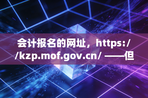会计报名的网址，https://kzp.mof.gov.cn/ ——但这串字符背后，藏着多少会计人的辛酸与梦想？