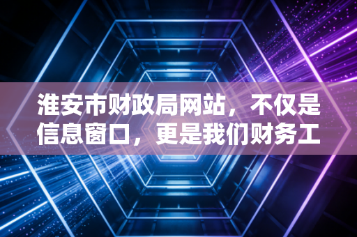 淮安市财政局网站,不仅是信息窗口,更是我们财务工作的指南针与连心桥