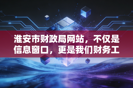 淮安市财政局网站,不仅是信息窗口,更是我们财务工作的指南针与连心桥