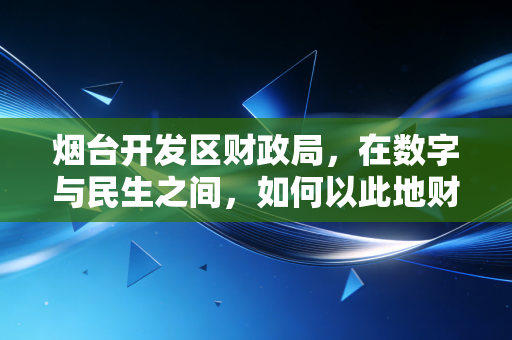 烟台开发区财政局，在数字与民生之间，如何以此地财政智慧点亮区域经济灯塔