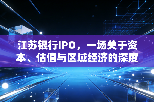 江苏银行IPO,一场关于资本、估值与区域经济的深度博弈